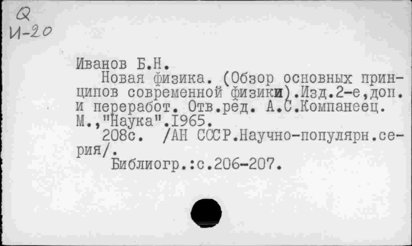 ﻿Иванов Б.Н.
Новая физика. (Обзор основных принципов современной физики).Изд.2-е,доп. и переработ. Отв.ред. А.С.Компанеец. М.,’’Наука”. 1965.
208с. /АН СССР.Научно-популярн.серия/.
Библиогр.:с.206-207.